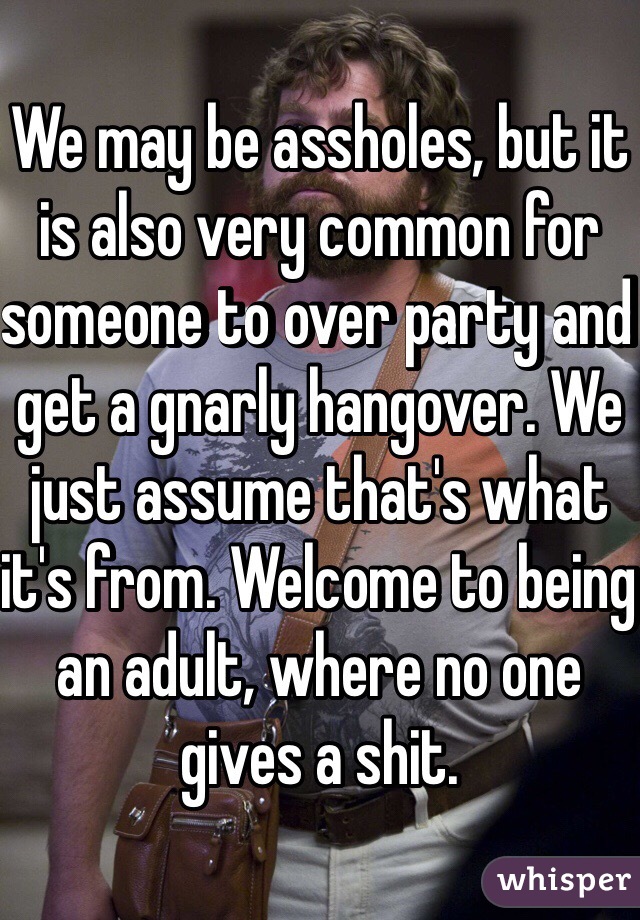 We may be assholes, but it is also very common for someone to over party and get a gnarly hangover. We just assume that's what it's from. Welcome to being an adult, where no one gives a shit.