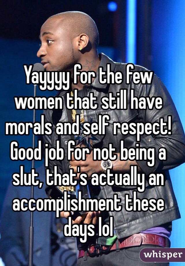 Yayyyy for the few women that still have morals and self respect! Good job for not being a slut, that's actually an accomplishment these days lol 