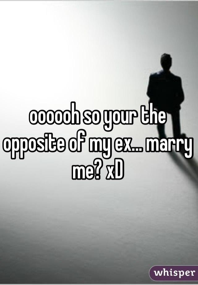 oooooh so your the opposite of my ex... marry me? xD