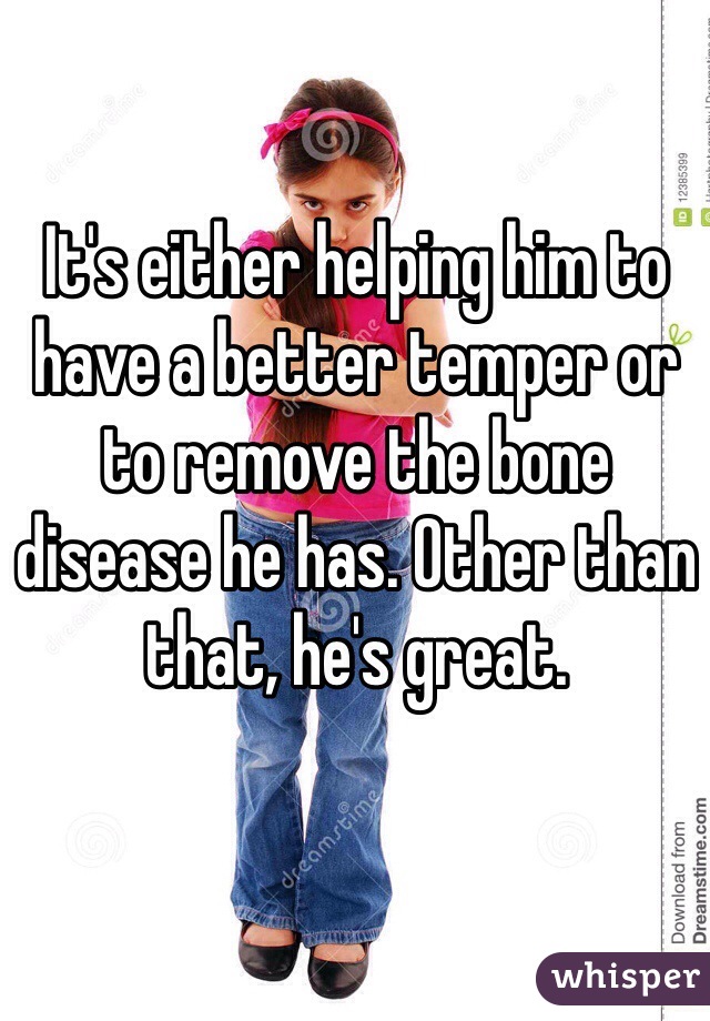 It's either helping him to have a better temper or to remove the bone disease he has. Other than that, he's great. 