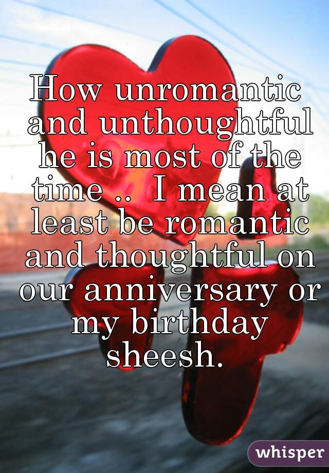 How unromantic and unthoughtful he is most of the time ..  I mean at least be romantic and thoughtful on our anniversary or my birthday sheesh. 