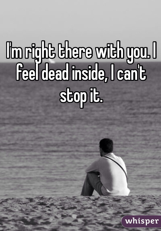I'm right there with you. I feel dead inside, I can't stop it. 