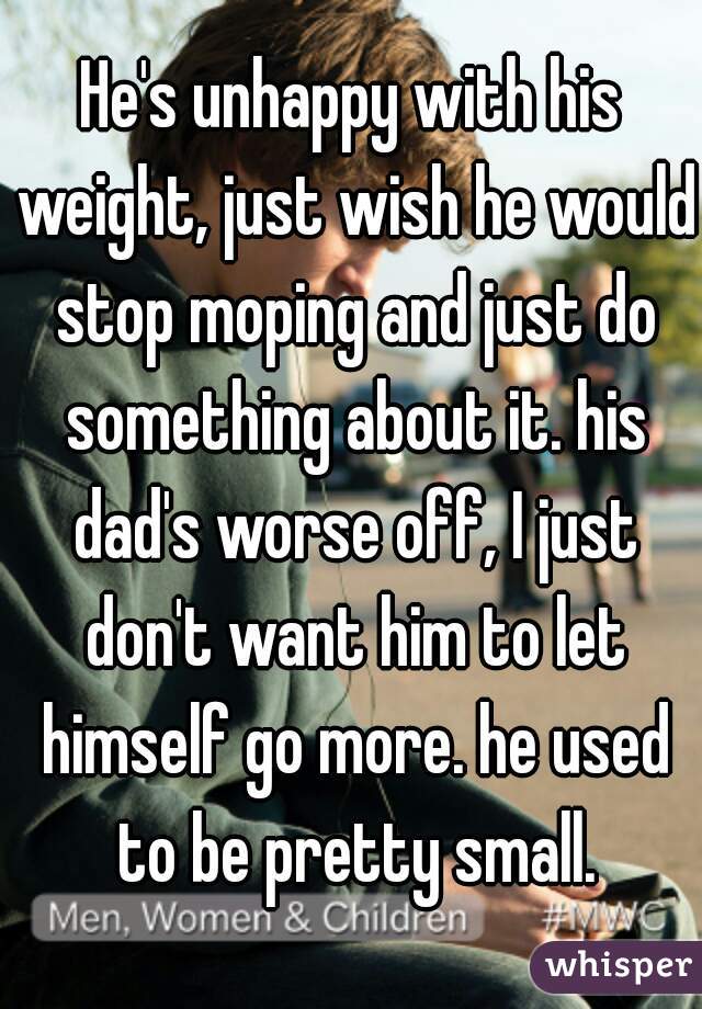 He's unhappy with his weight, just wish he would stop moping and just do something about it. his dad's worse off, I just don't want him to let himself go more. he used to be pretty small.