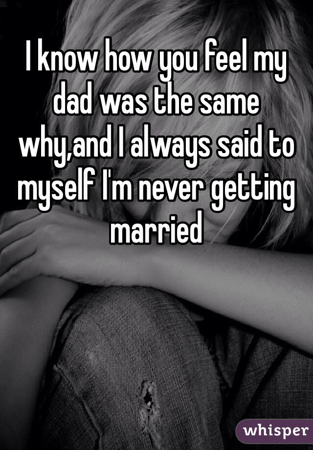 I know how you feel my dad was the same why,and I always said to myself I'm never getting married 
