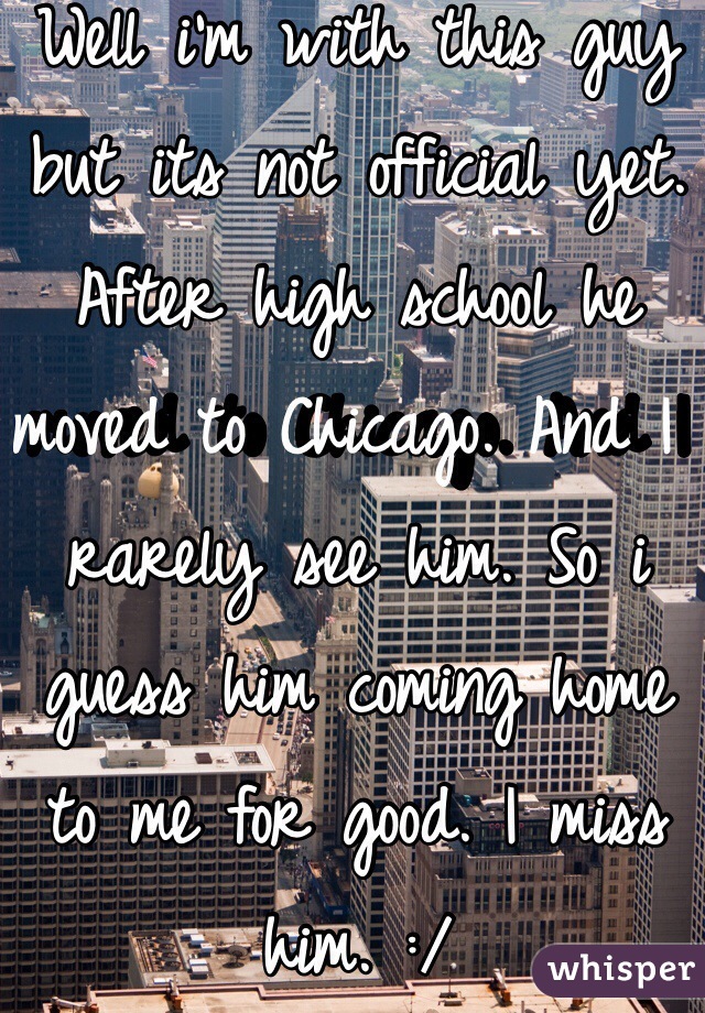 Well i'm with this guy but its not official yet. After high school he moved to Chicago. And I rarely see him. So i guess him coming home to me for good. I miss him. :/