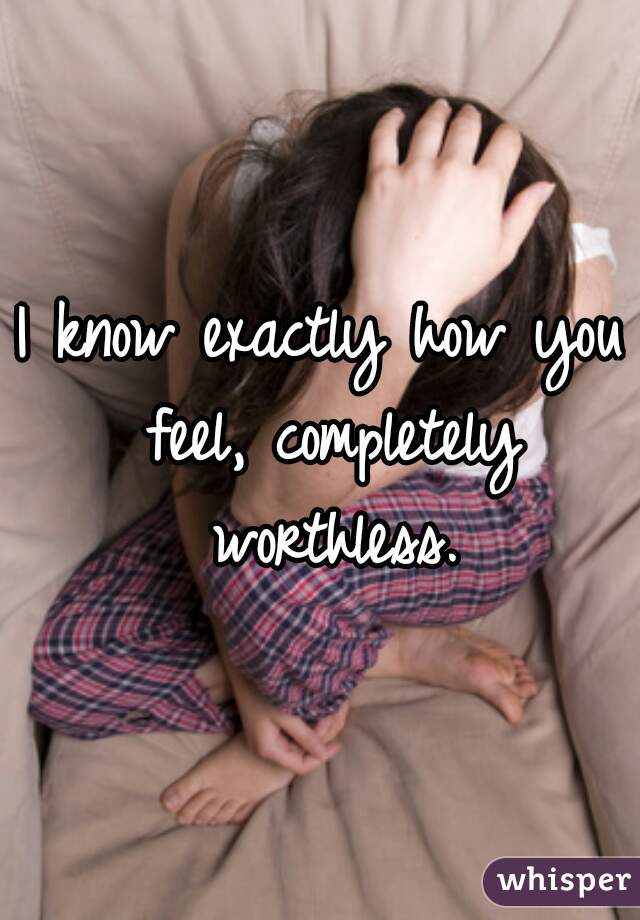 I know exactly how you feel, completely worthless.