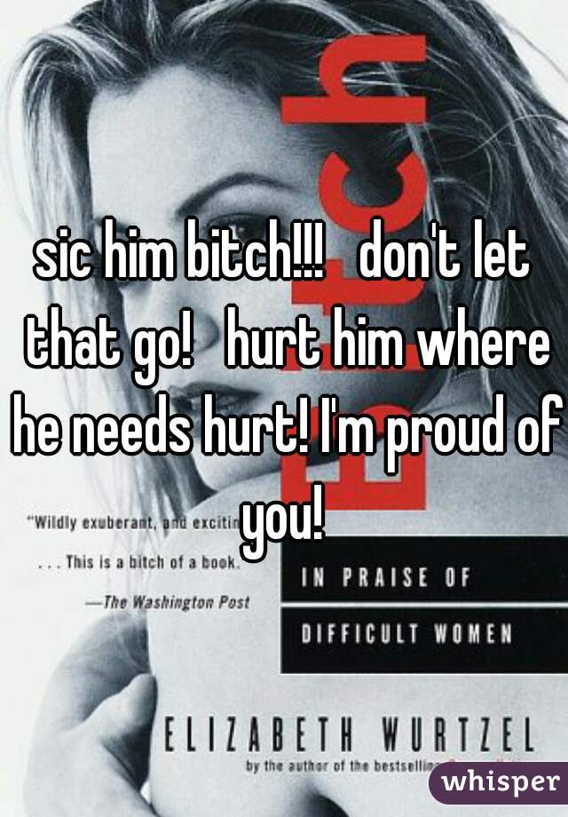 sic him bitch!!!   don't let that go!   hurt him where he needs hurt! I'm proud of you! 