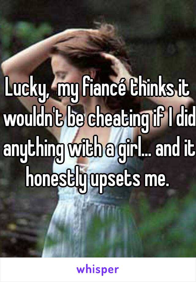 Lucky,  my fiancé thinks it wouldn't be cheating if I did anything with a girl... and it honestly upsets me. 