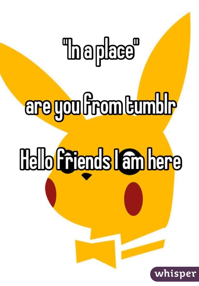 "In a place"

are you from tumblr

Hello friends I am here