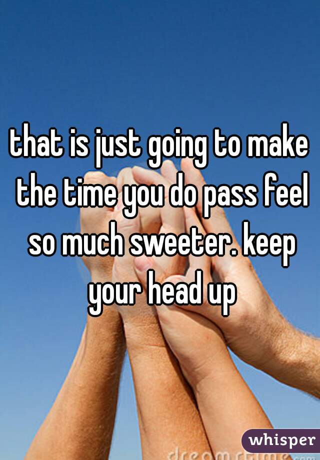 that is just going to make the time you do pass feel so much sweeter. keep your head up