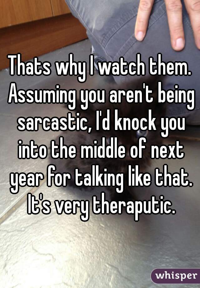Thats why I watch them. Assuming you aren't being sarcastic, I'd knock you into the middle of next year for talking like that. It's very theraputic.
