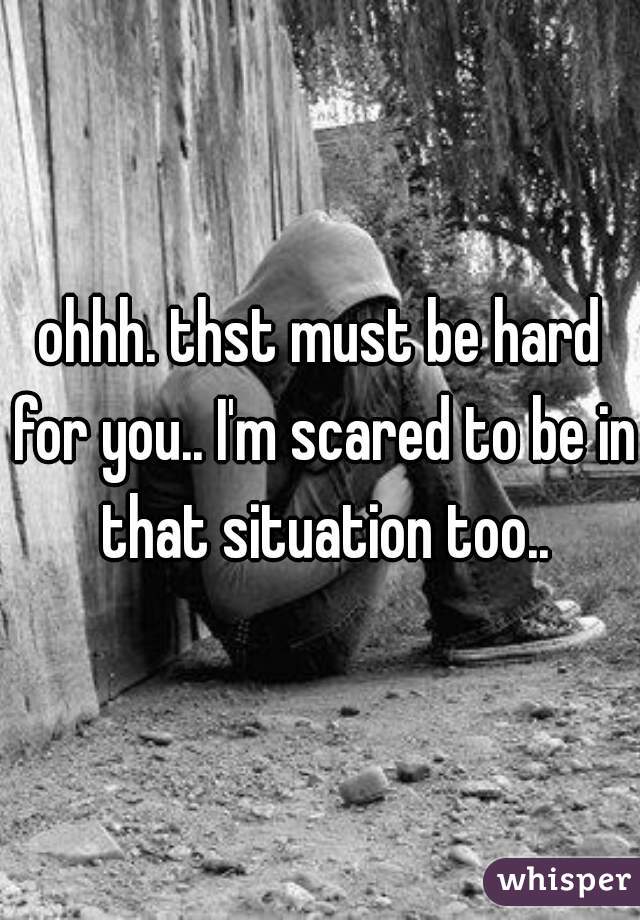 ohhh. thst must be hard for you.. I'm scared to be in that situation too..