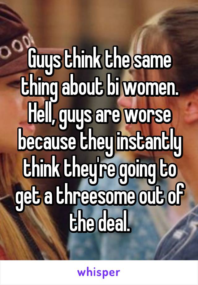 Guys think the same thing about bi women. Hell, guys are worse because they instantly think they're going to get a threesome out of the deal.