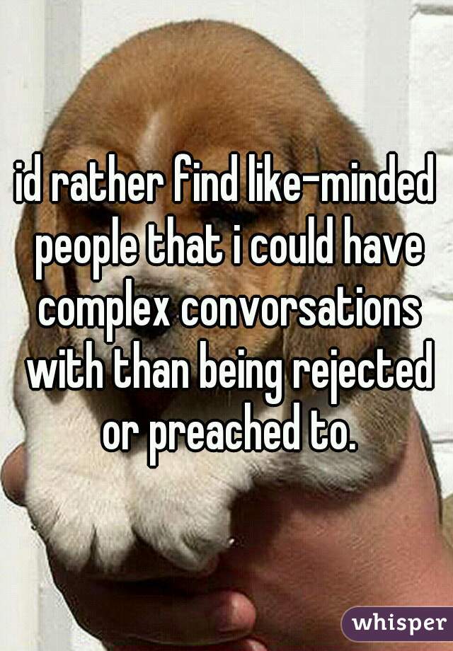 id rather find like-minded people that i could have complex convorsations with than being rejected or preached to.