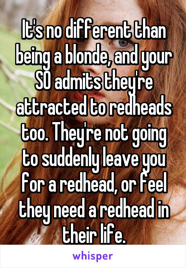 It's no different than being a blonde, and your SO admits they're attracted to redheads too. They're not going to suddenly leave you for a redhead, or feel they need a redhead in their life.