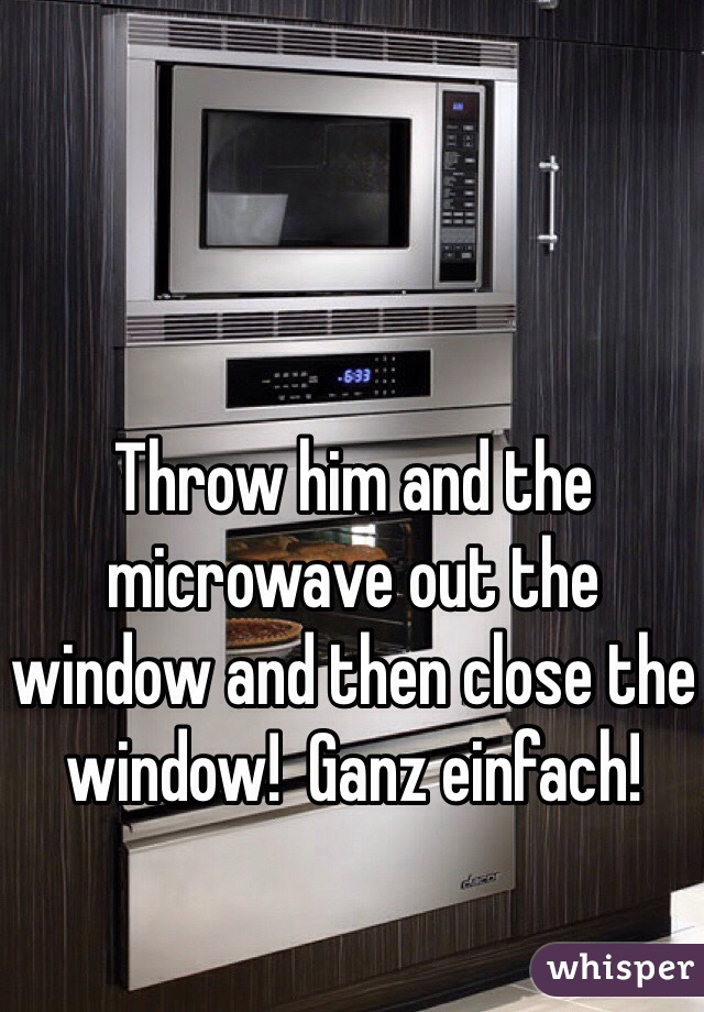 Throw him and the microwave out the window and then close the window!  Ganz einfach!