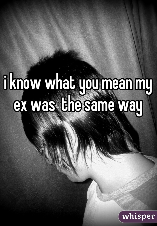 i know what you mean my ex was  the same way