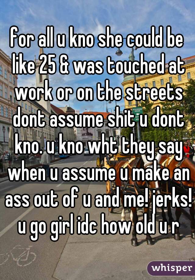 for all u kno she could be like 25 & was touched at work or on the streets dont assume shit u dont kno. u kno wht they say when u assume u make an ass out of u and me! jerks! u go girl idc how old u r