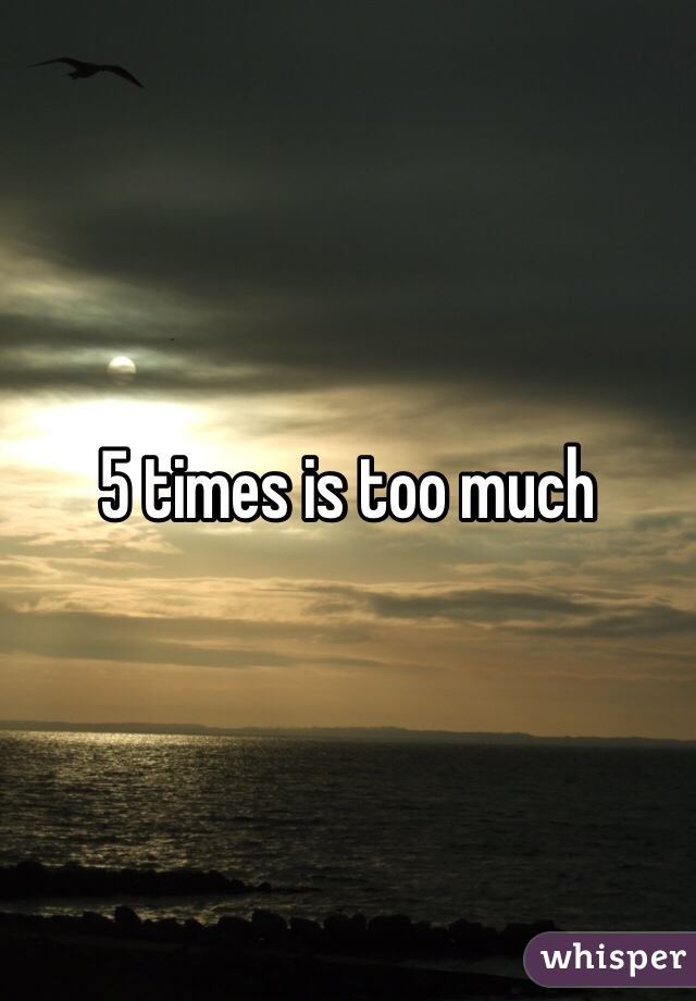 5 times is too much