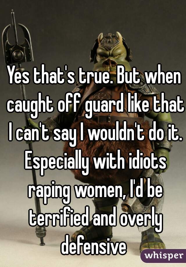 Yes that's true. But when caught off guard like that I can't say I wouldn't do it. Especially with idiots raping women, I'd be terrified and overly defensive 