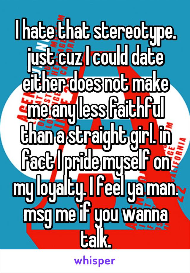 I hate that stereotype. just cuz I could date either does not make me any less faithful than a straight girl. in fact I pride myself on my loyalty. I feel ya man. msg me if you wanna talk.