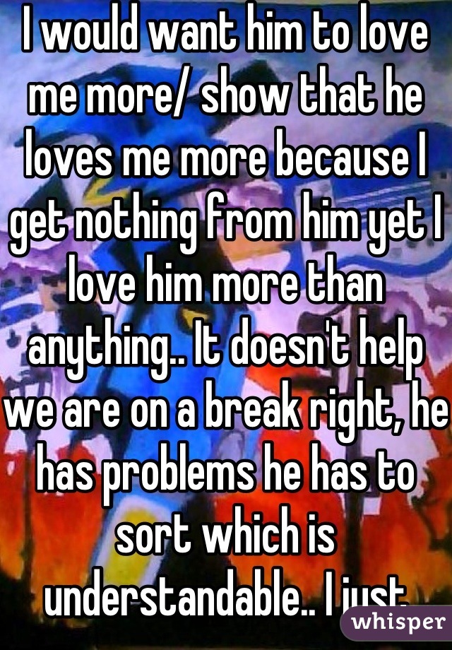 I would want him to love me more/ show that he loves me more because I get nothing from him yet I love him more than anything.. It doesn't help we are on a break right, he has problems he has to sort which is understandable.. I just wish he was how he used to be :/