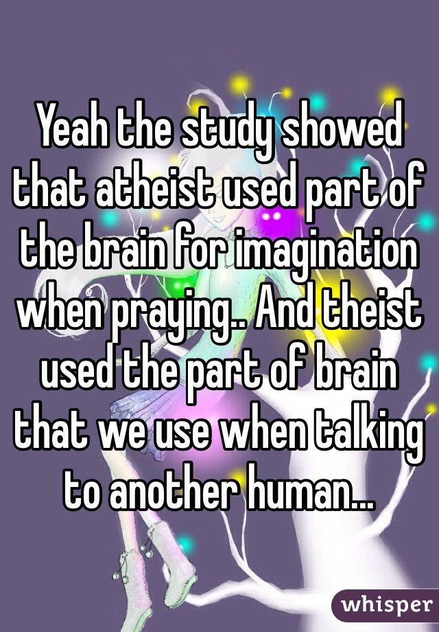 Yeah the study showed that atheist used part of the brain for imagination when praying.. And theist used the part of brain that we use when talking to another human...