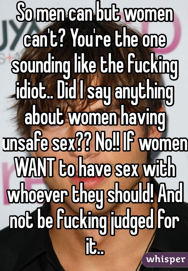 So men can but women can't? You're the one sounding like the fucking idiot.. Did I say anything about women having unsafe sex?? No!! If women WANT to have sex with whoever they should! And not be fucking judged for it.. 