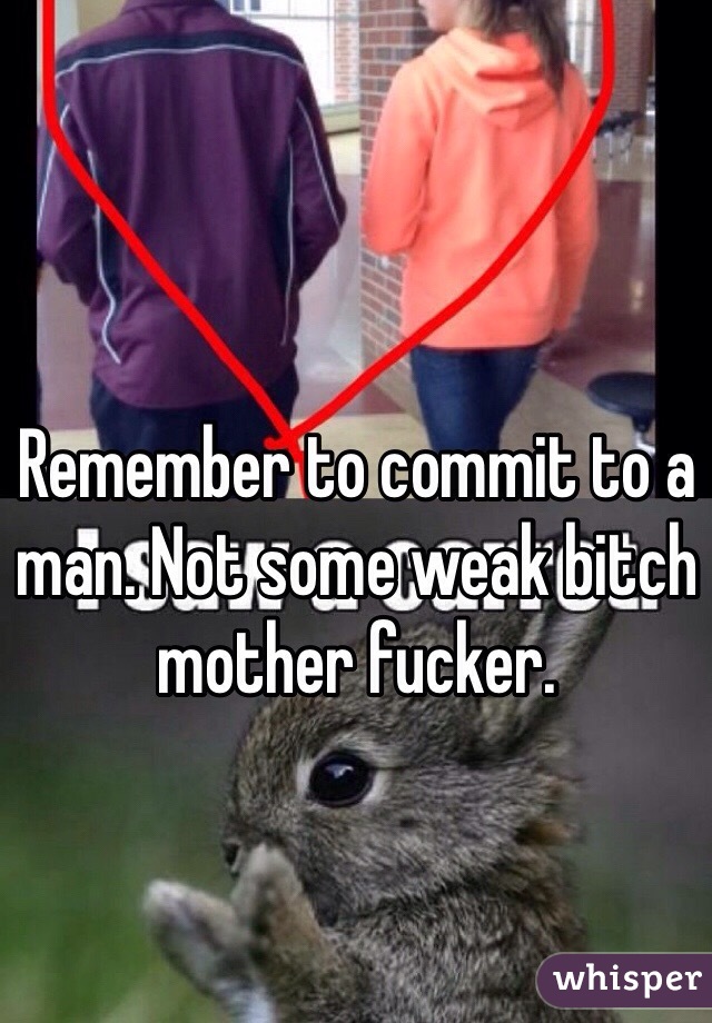 Remember to commit to a man. Not some weak bitch mother fucker.