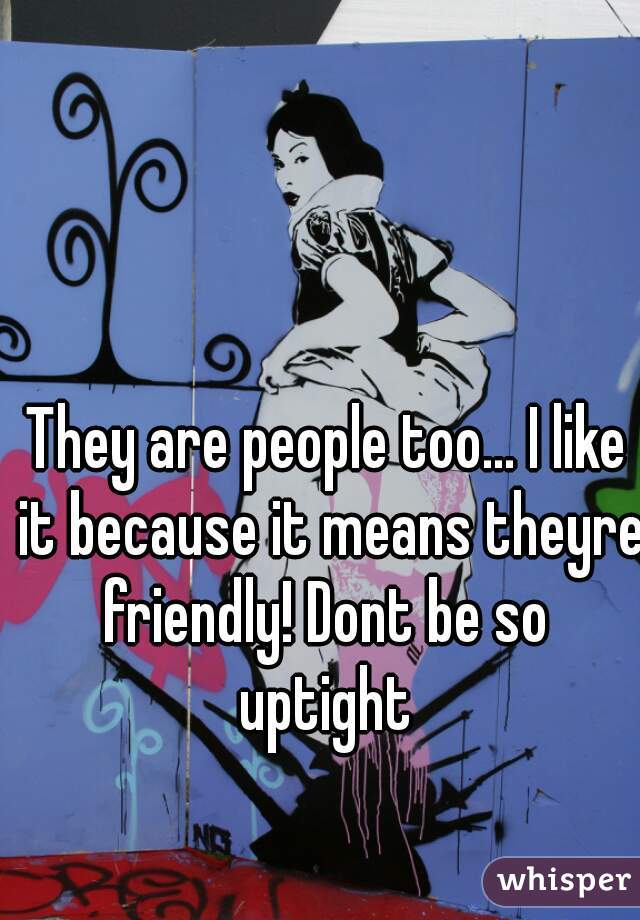 They are people too... I like it because it means theyre friendly! Dont be so  uptight 