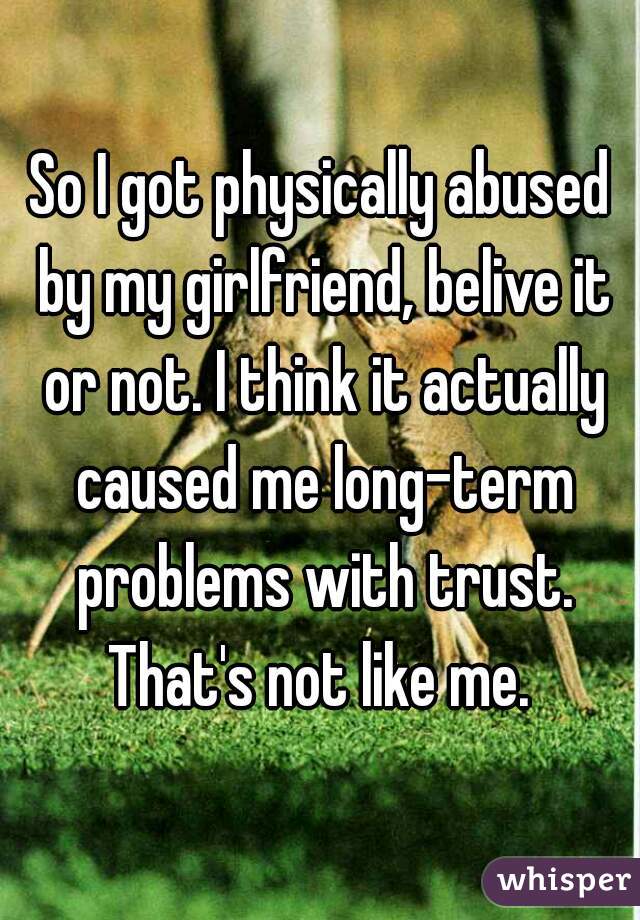 So I got physically abused by my girlfriend, belive it or not. I think it actually caused me long-term problems with trust. That's not like me. 