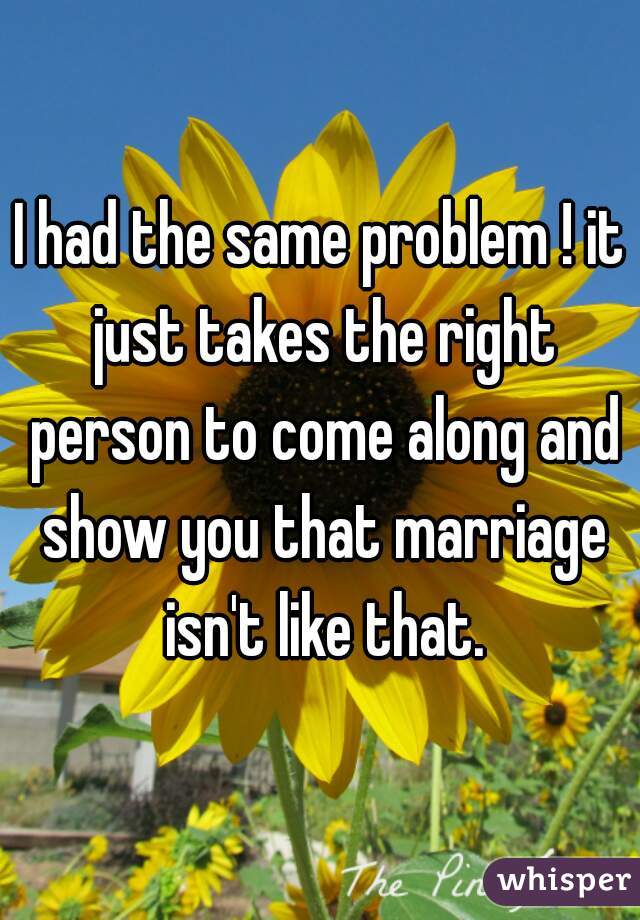 I had the same problem ! it just takes the right person to come along and show you that marriage isn't like that.