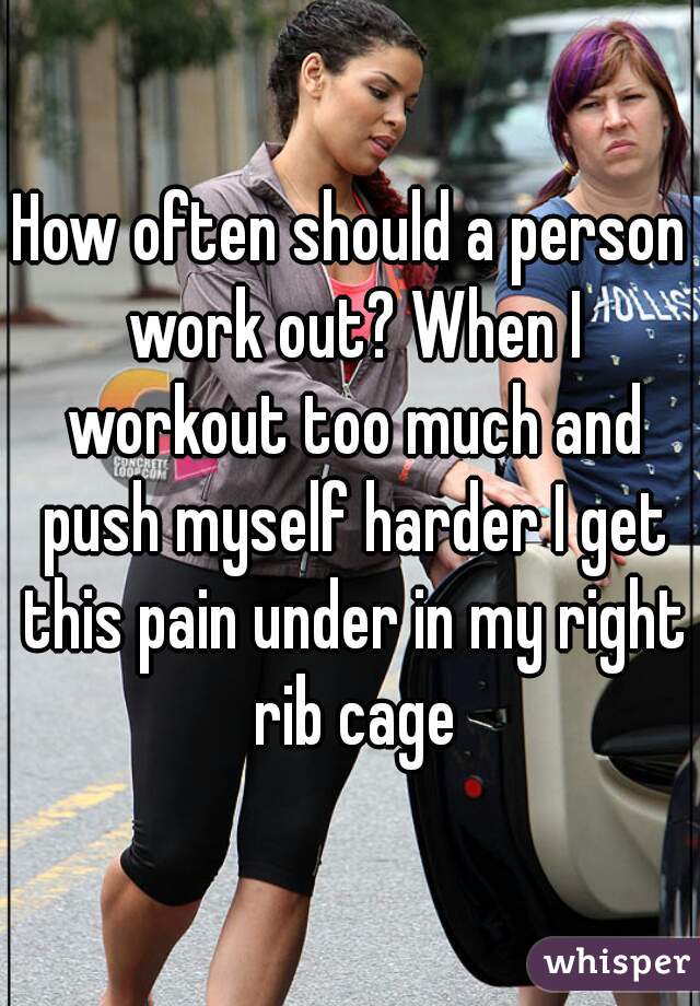 How often should a person work out? When I workout too much and push myself harder I get this pain under in my right rib cage
