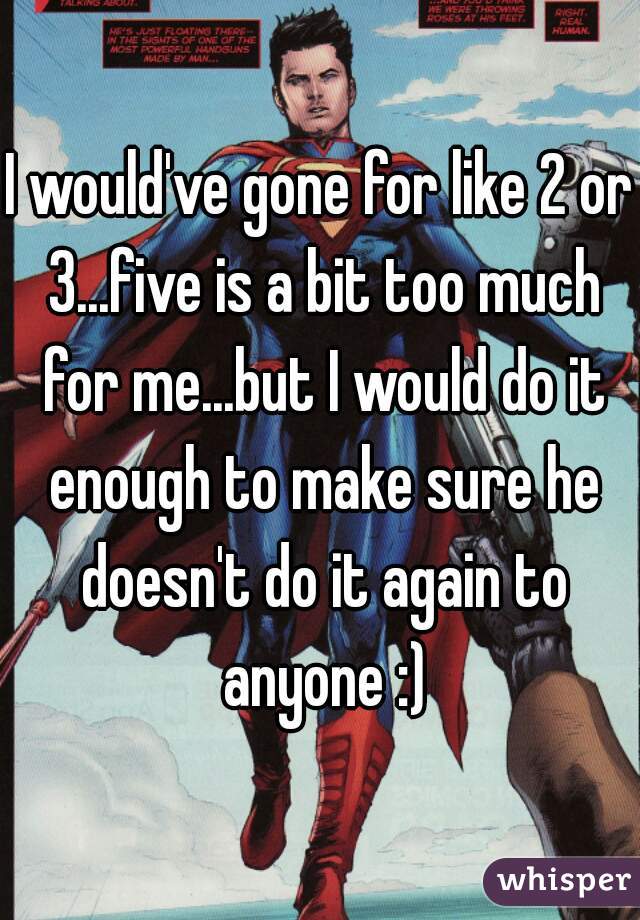 I would've gone for like 2 or 3...five is a bit too much for me...but I would do it enough to make sure he doesn't do it again to anyone :)