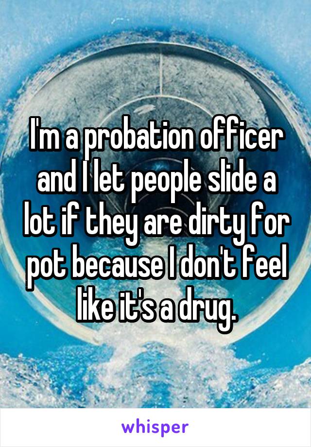 I'm a probation officer and I let people slide a lot if they are dirty for pot because I don't feel like it's a drug.