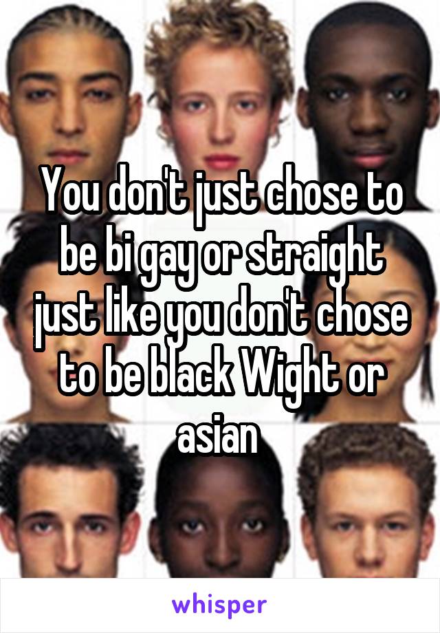 You don't just chose to be bi gay or straight just like you don't chose to be black Wight or asian 