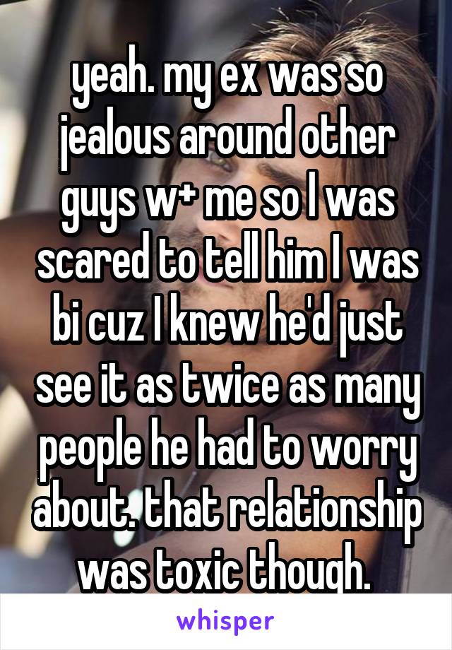 yeah. my ex was so jealous around other guys w+ me so I was scared to tell him I was bi cuz I knew he'd just see it as twice as many people he had to worry about. that relationship was toxic though. 