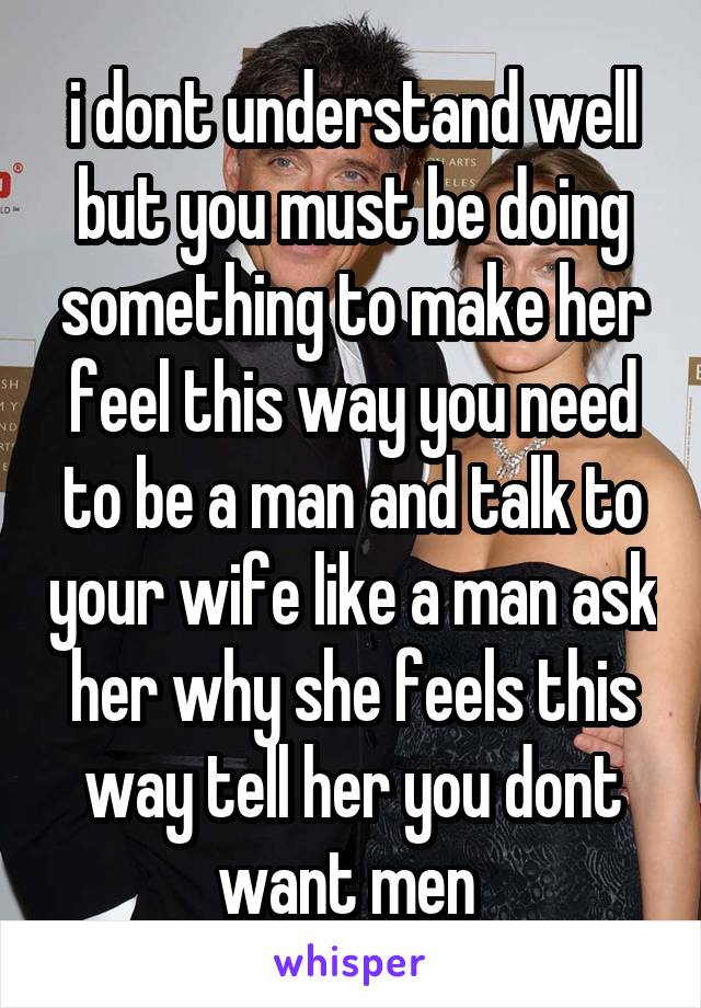 i dont understand well but you must be doing something to make her feel this way you need to be a man and talk to your wife like a man ask her why she feels this way tell her you dont want men 