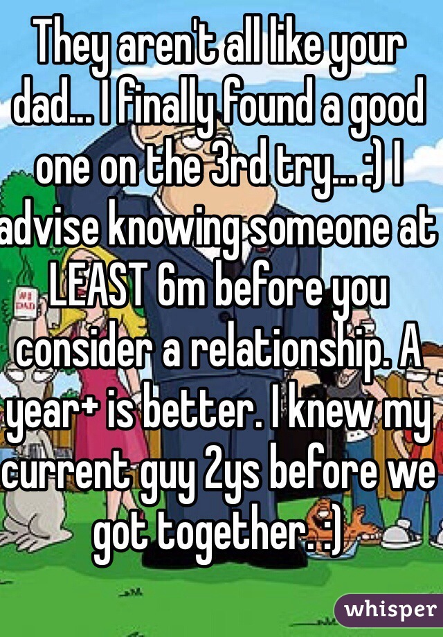 They aren't all like your dad... I finally found a good one on the 3rd try... :) I advise knowing someone at LEAST 6m before you consider a relationship. A year+ is better. I knew my current guy 2ys before we got together. :) 