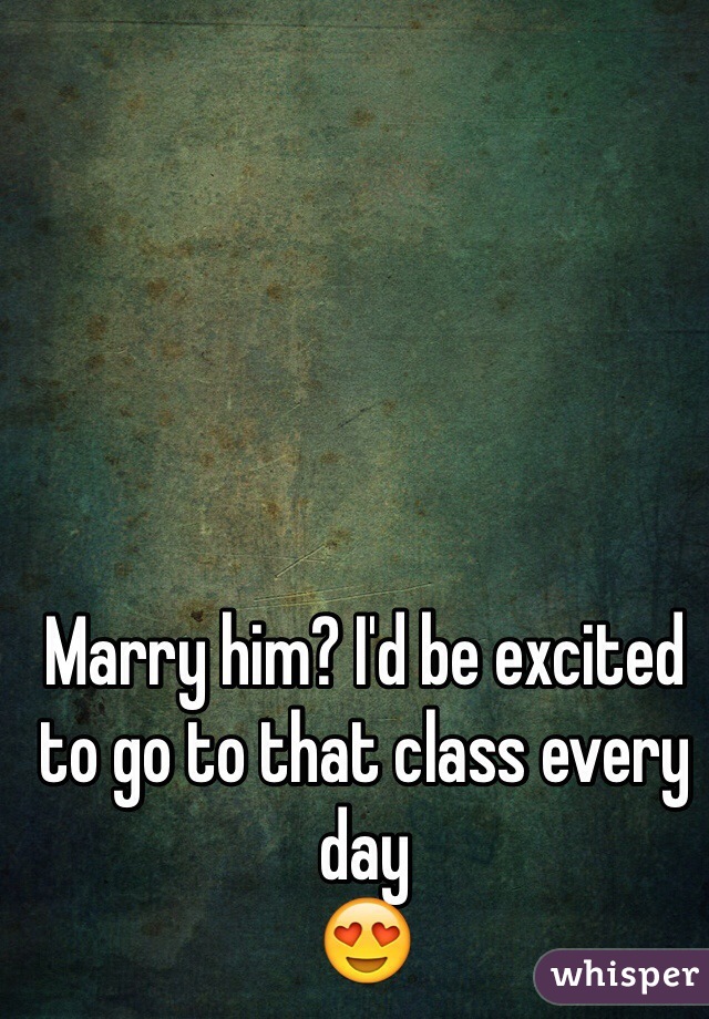 Marry him? I'd be excited to go to that class every day 
😍