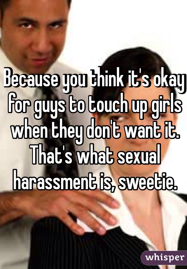 Because you think it's okay for guys to touch up girls when they don't want it. That's what sexual harassment is, sweetie. 