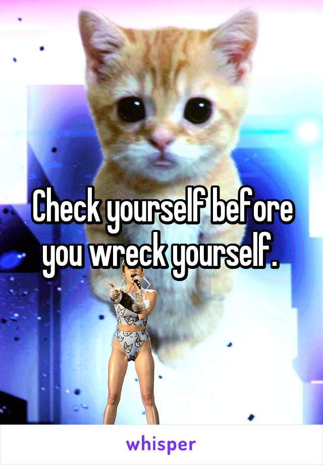 Check yourself before you wreck yourself. 