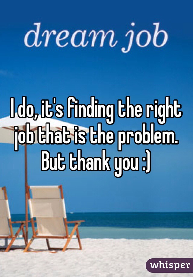 I do, it's finding the right job that is the problem. But thank you :)