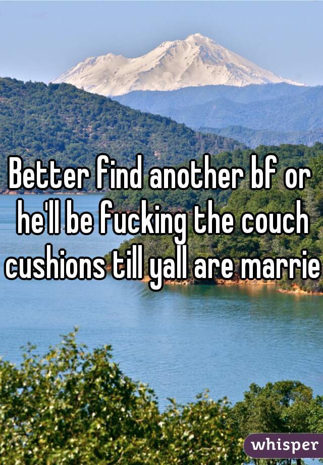 Better find another bf or he'll be fucking the couch cushions till yall are married
 