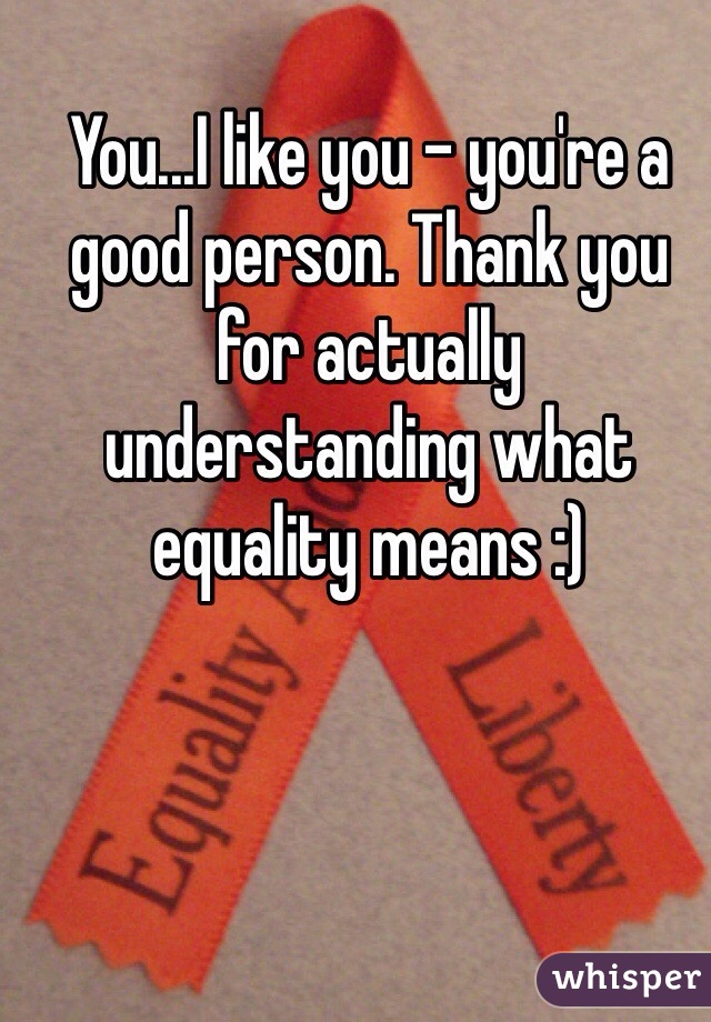 You...I like you - you're a good person. Thank you for actually understanding what equality means :)