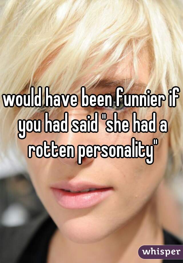 would have been funnier if you had said "she had a rotten personality"