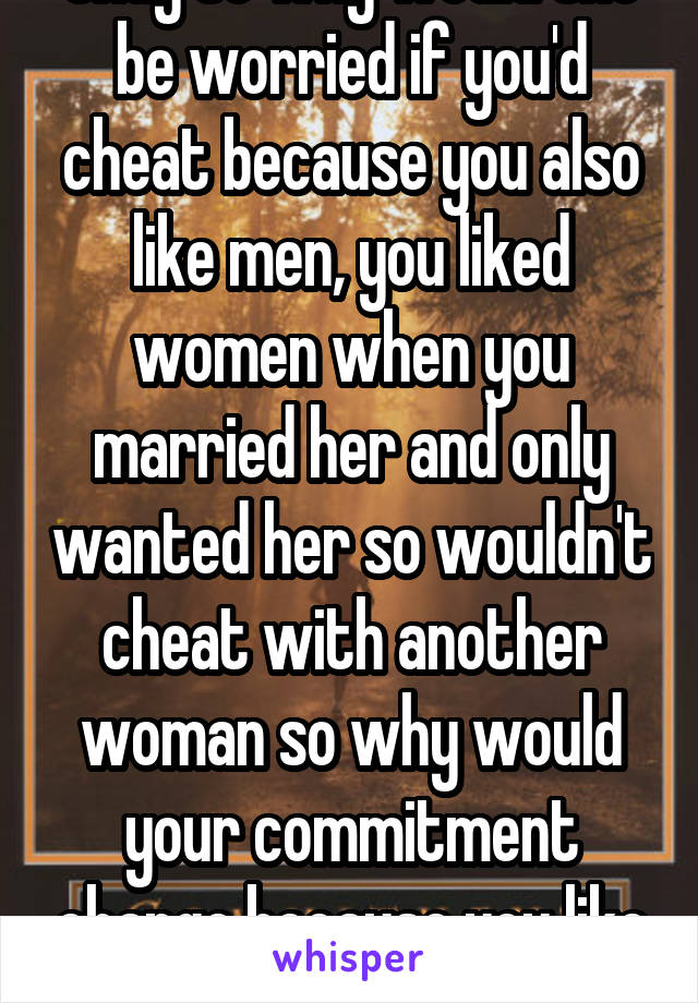 Okay so why would she be worried if you'd cheat because you also like men, you liked women when you married her and only wanted her so wouldn't cheat with another woman so why would your commitment change because you like men