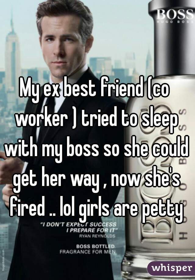 My ex best friend (co worker ) tried to sleep with my boss so she could get her way , now she's fired .. lol girls are petty