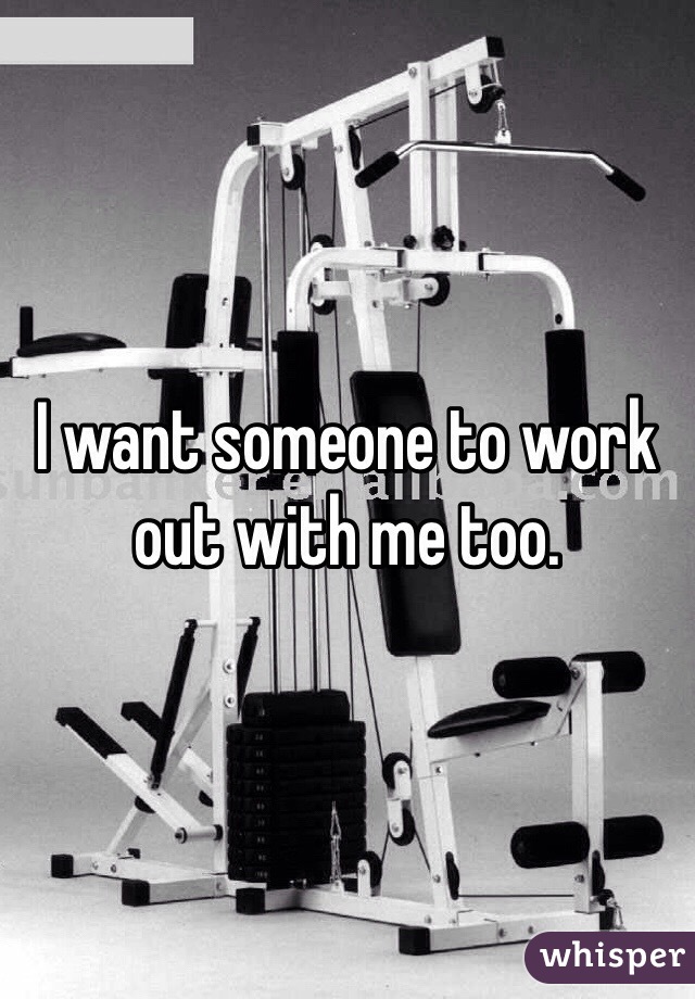 I want someone to work out with me too.