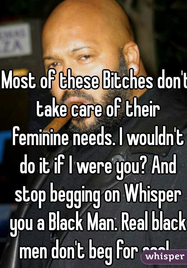 Most of these Bitches don't take care of their feminine needs. I wouldn't do it if I were you? And stop begging on Whisper you a Black Man. Real black men don't beg for ass!  